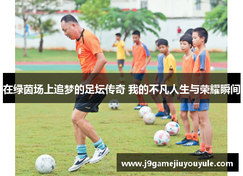 在绿茵场上追梦的足坛传奇 我的不凡人生与荣耀瞬间