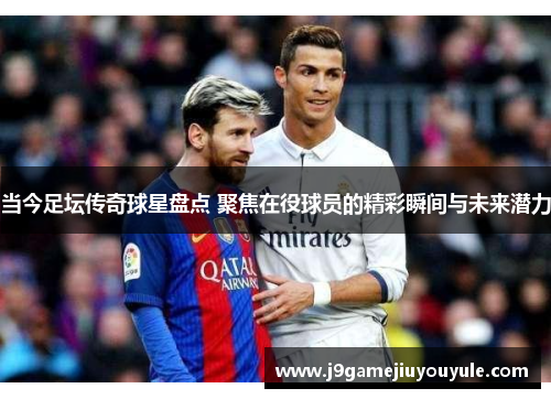 当今足坛传奇球星盘点 聚焦在役球员的精彩瞬间与未来潜力