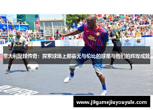 意大利足球传奇：探索球场上那些无与伦比的球星与他们的辉煌成就