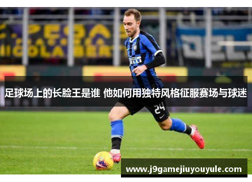 足球场上的长脸王是谁 他如何用独特风格征服赛场与球迷