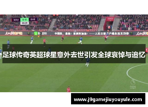 足球传奇英超球星意外去世引发全球哀悼与追忆