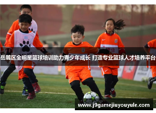岳麓区全明星篮球培训助力青少年成长 打造专业篮球人才培养平台