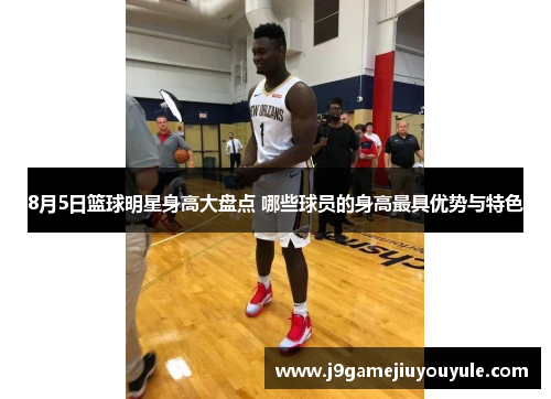 8月5日篮球明星身高大盘点 哪些球员的身高最具优势与特色