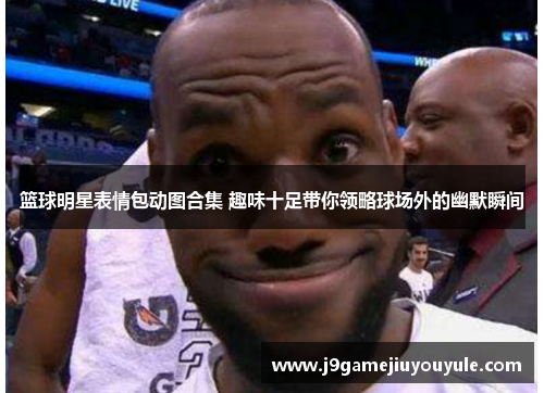 篮球明星表情包动图合集 趣味十足带你领略球场外的幽默瞬间