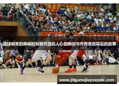 篮球明星的巅峰时刻那些激动人心的瞬间与传奇表现背后的故事