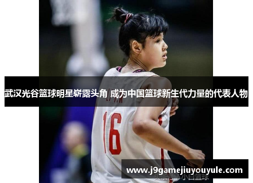 武汉光谷篮球明星崭露头角 成为中国篮球新生代力量的代表人物
